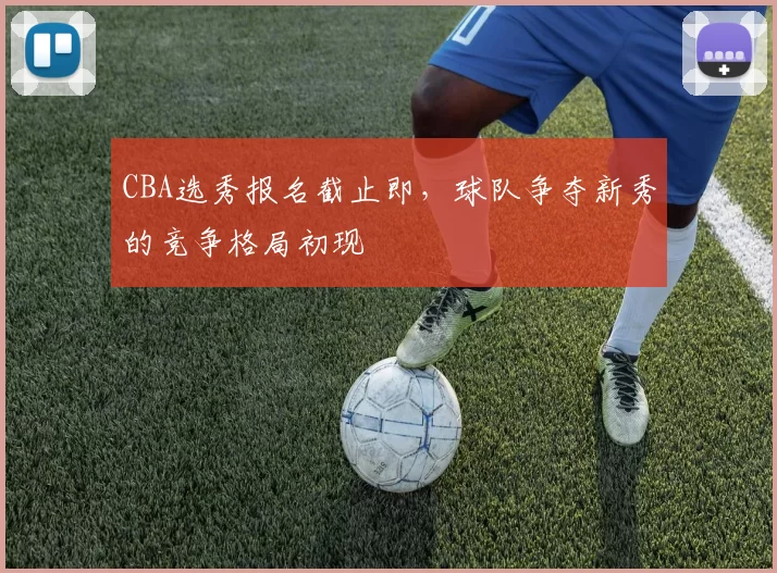 CBA选秀报名截止即，球队争夺新秀的竞争格局初现
