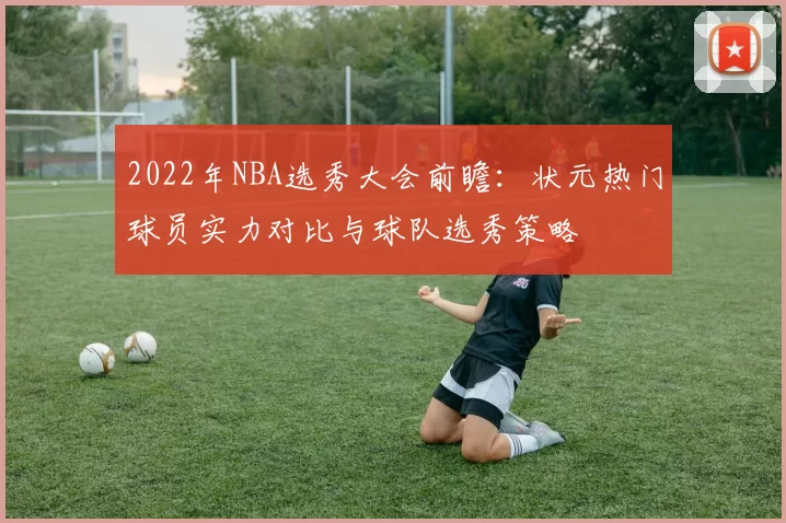 2022年NBA选秀大会前瞻：状元热门球员实力对比与球队选秀策略