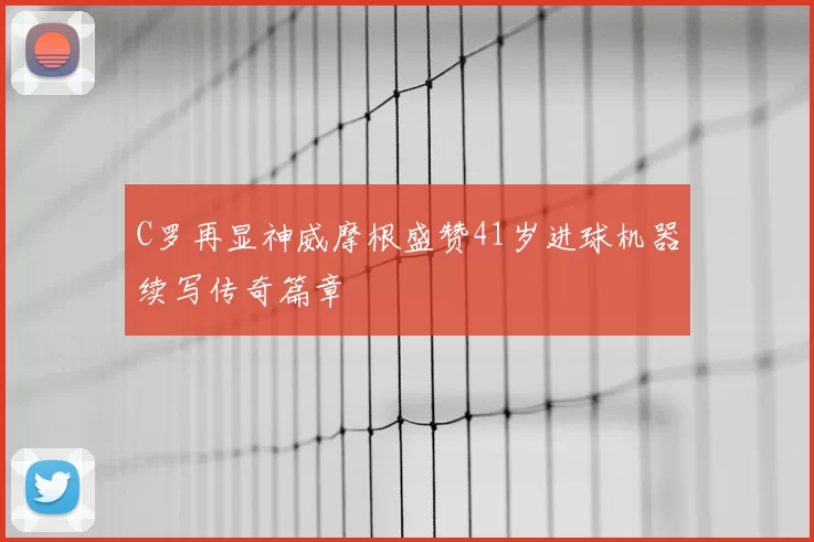 C罗再显神威摩根盛赞41岁进球机器续写传奇篇章