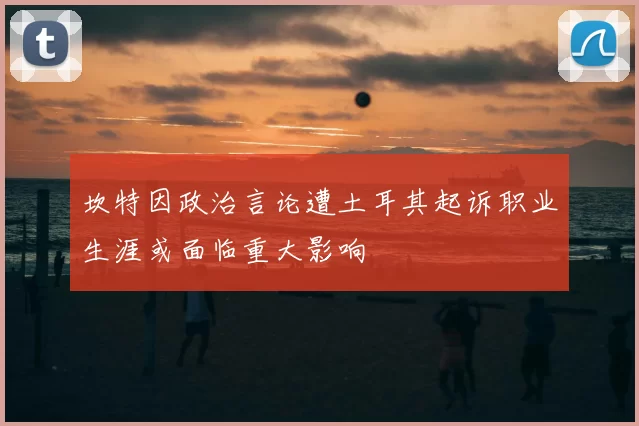 坎特因政治言论遭土耳其起诉职业生涯或面临重大影响