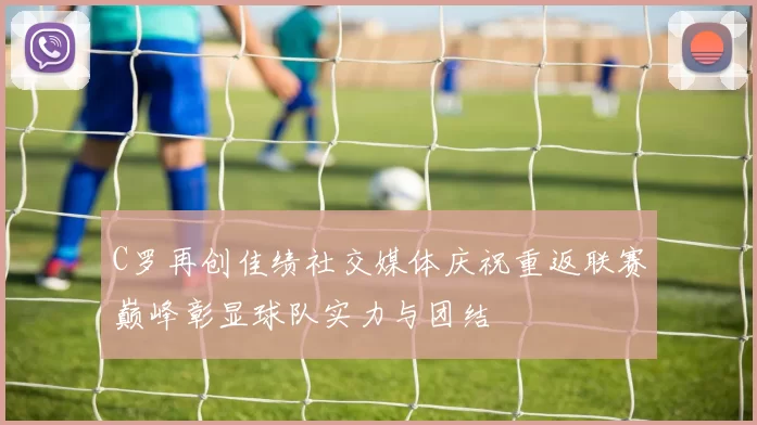 C罗再创佳绩社交媒体庆祝重返联赛巅峰彰显球队实力与团结