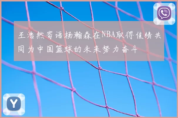 王浩然寄语杨瀚森在NBA取得佳绩共同为中国篮球的未来努力奋斗