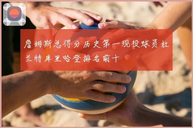 詹姆斯总得分历史第一现役球员杜兰特库里哈登排名前十