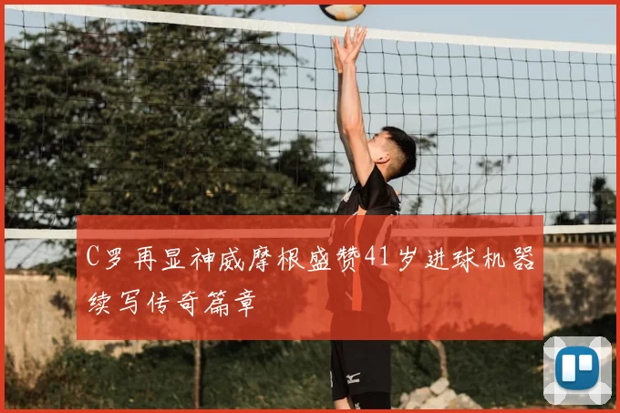 C罗再显神威摩根盛赞41岁进球机器续写传奇篇章
