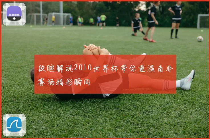 段暄解说2010世界杯带你重温南非赛场精彩瞬间