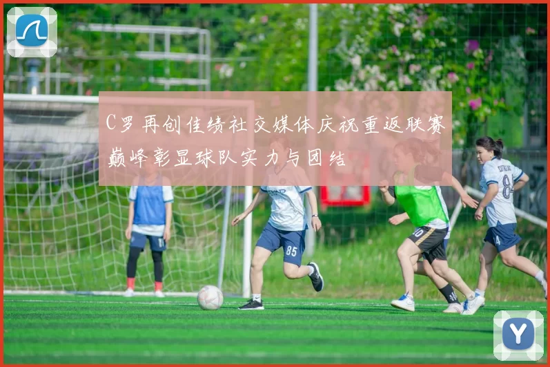 C罗再创佳绩社交媒体庆祝重返联赛巅峰彰显球队实力与团结