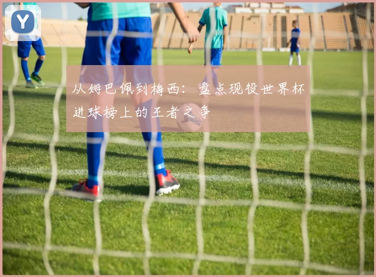 从姆巴佩到梅西:盘点现役世界杯进球榜上的王者之争