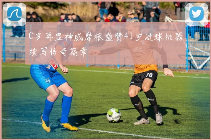C罗再显神威摩根盛赞41岁进球机器续写传奇篇章
