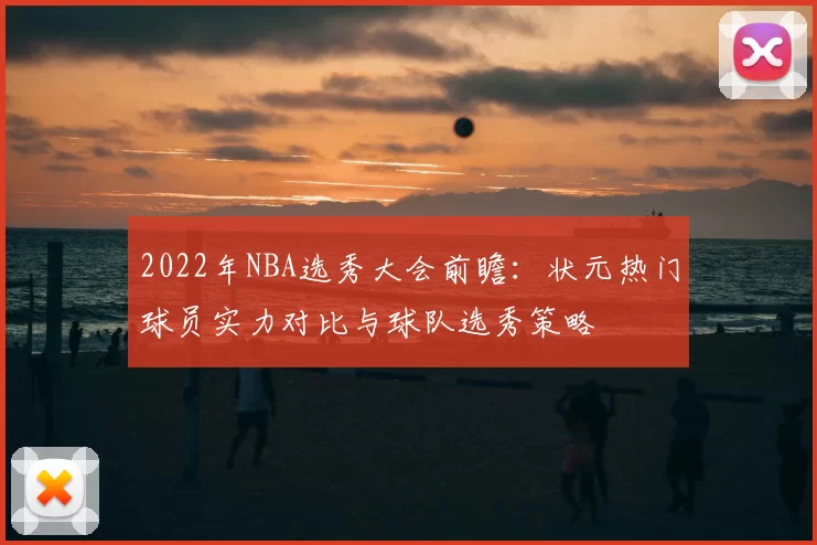 2022年NBA选秀大会前瞻：状元热门球员实力对比与球队选秀策略