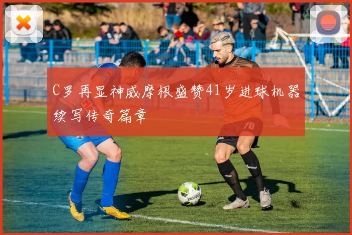 C罗再显神威摩根盛赞41岁进球机器续写传奇篇章
