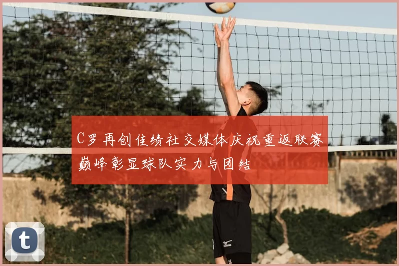 C罗再创佳绩社交媒体庆祝重返联赛巅峰彰显球队实力与团结