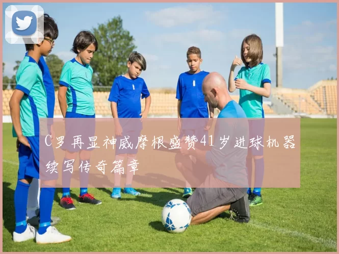 C罗再显神威摩根盛赞41岁进球机器续写传奇篇章