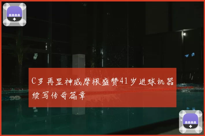 C罗再显神威摩根盛赞41岁进球机器续写传奇篇章