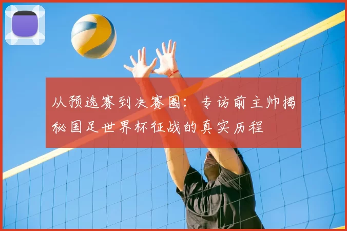 从预选赛到决赛圈：专访前主帅揭秘国足世界杯征战的真实历程