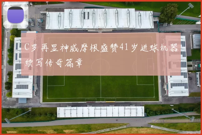 C罗再显神威摩根盛赞41岁进球机器续写传奇篇章