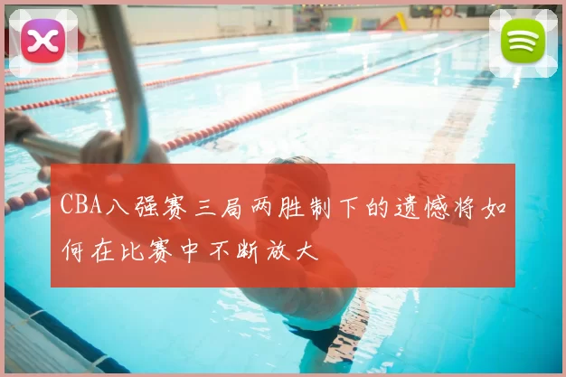 CBA八强赛三局两胜制下的遗憾将如何在比赛中不断放大