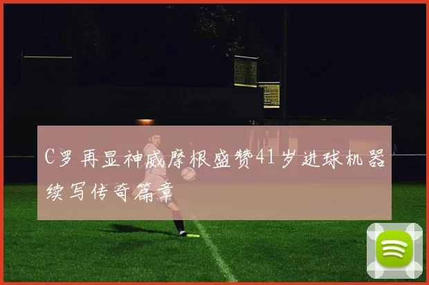 C罗再显神威摩根盛赞41岁进球机器续写传奇篇章