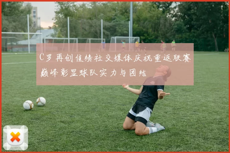 C罗再创佳绩社交媒体庆祝重返联赛巅峰彰显球队实力与团结