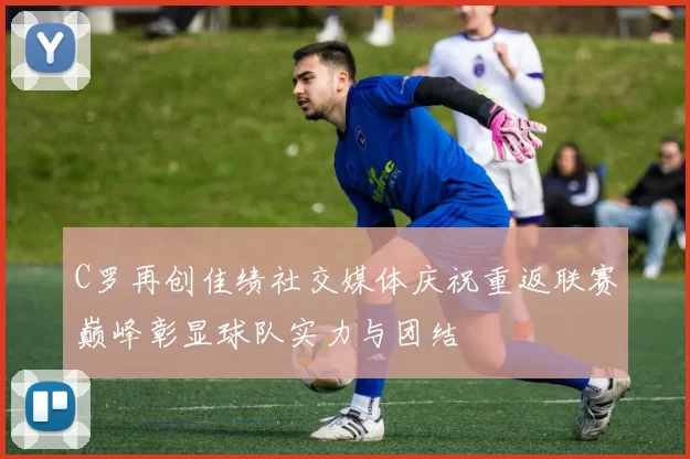 C罗再创佳绩社交媒体庆祝重返联赛巅峰彰显球队实力与团结