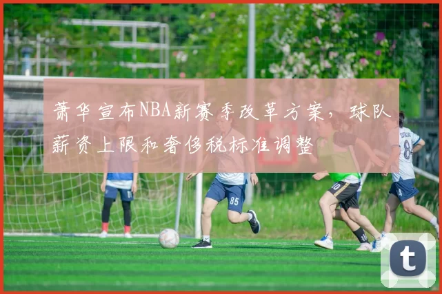 萧华宣布NBA新赛季改革方案，球队薪资上限和奢侈税标准调整