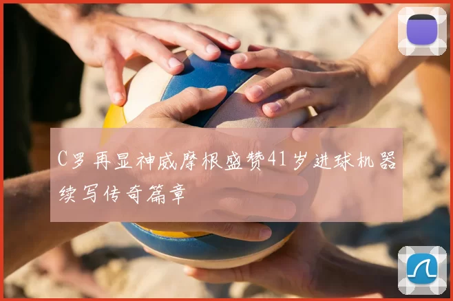 C罗再显神威摩根盛赞41岁进球机器续写传奇篇章