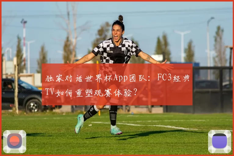 独家对话世界杯App团队：FC3经典TV如何重塑观赛体验？
