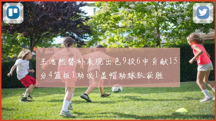 王浩然替补表现出色9投6中贡献15分4篮板1助攻1盖帽助球队获胜