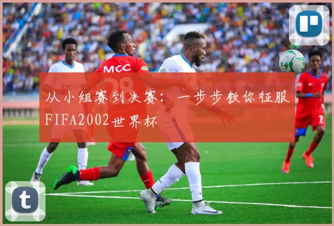 从小组赛到决赛:一步步教你征服FIFA2002世界杯