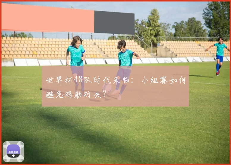 世界杯48队时代来临:小组赛如何避免鸡肋对决?