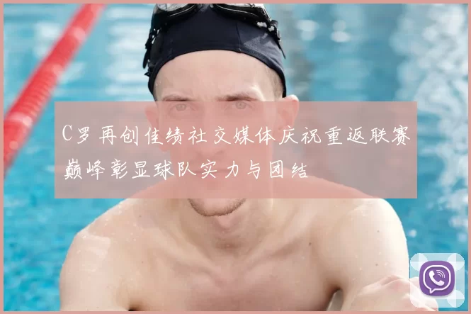 C罗再创佳绩社交媒体庆祝重返联赛巅峰彰显球队实力与团结