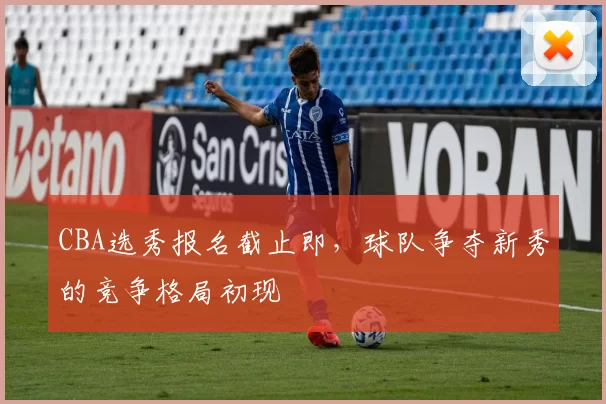CBA选秀报名截止即，球队争夺新秀的竞争格局初现