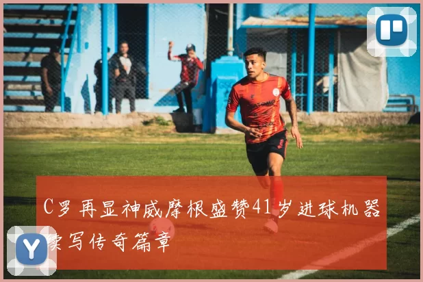 C罗再显神威摩根盛赞41岁进球机器续写传奇篇章