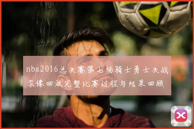 nba2016总决赛第七场骑士勇士决战录像回放完整比赛过程与结果回顾