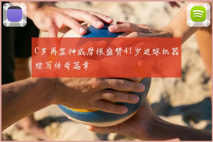 C罗再显神威摩根盛赞41岁进球机器续写传奇篇章