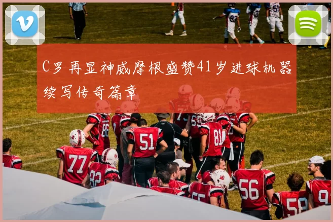 C罗再显神威摩根盛赞41岁进球机器续写传奇篇章