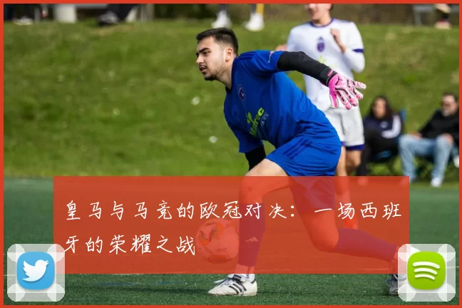 皇马与马竞的欧冠对决：一场西班牙的荣耀之战