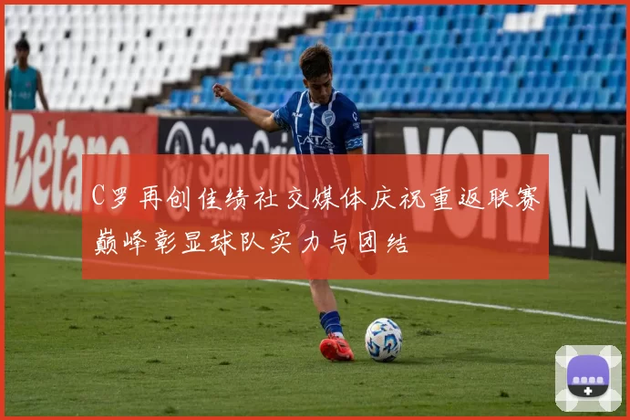 C罗再创佳绩社交媒体庆祝重返联赛巅峰彰显球队实力与团结