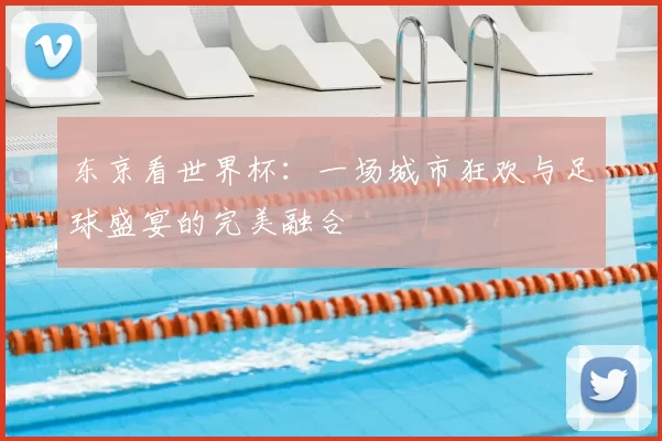 东京看世界杯:一场城市狂欢与足球盛宴的完美融合