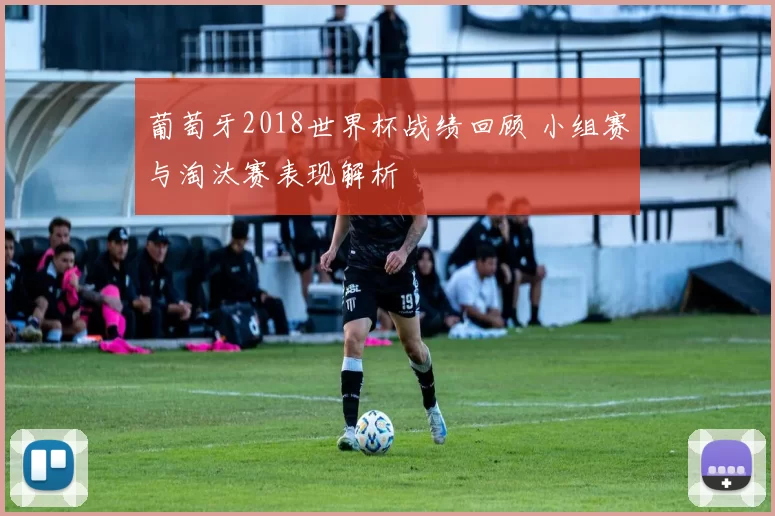 葡萄牙2018世界杯战绩回顾 小组赛与淘汰赛表现解析