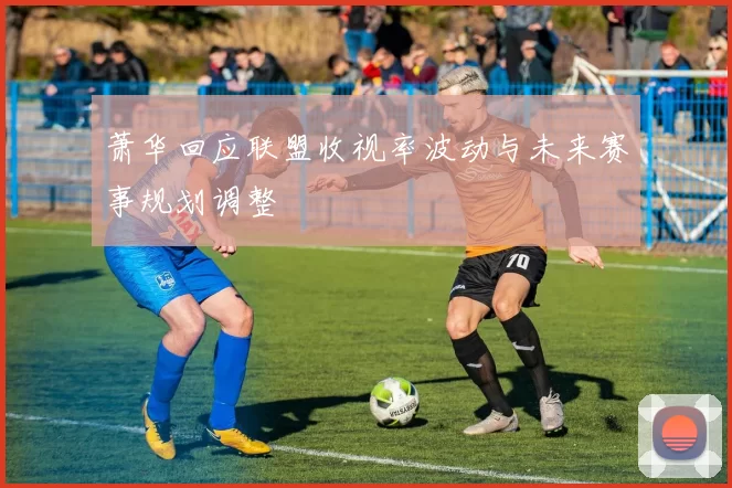 萧华回应联盟收视率波动与未来赛事规划调整