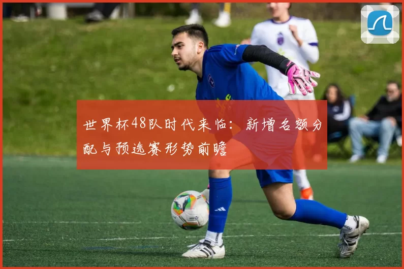 世界杯48队时代来临:新增名额分配与预选赛形势前瞻