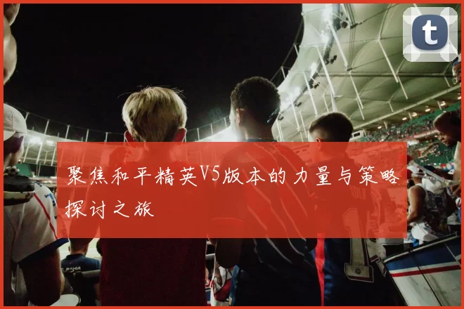 聚焦和平精英V5版本的力量与策略探讨之旅