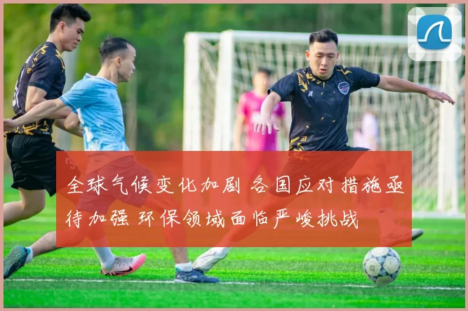 全球气候变化加剧 各国应对措施亟待加强 环保领域面临严峻挑战
