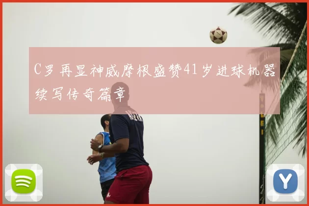 C罗再显神威摩根盛赞41岁进球机器续写传奇篇章