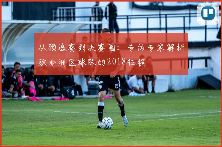 从预选赛到决赛圈:专访专家解析欧非洲区球队的2018征程