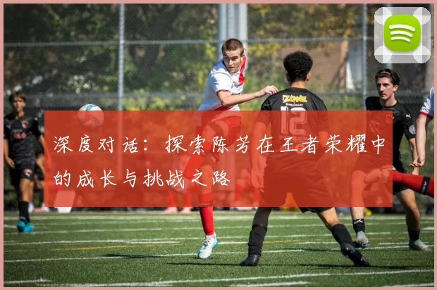 深度对话：探索陈芳在王者荣耀中的成长与挑战之路