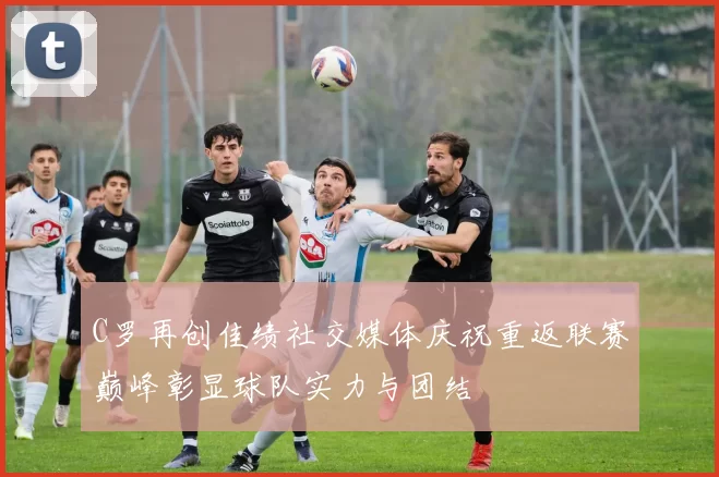 C罗再创佳绩社交媒体庆祝重返联赛巅峰彰显球队实力与团结