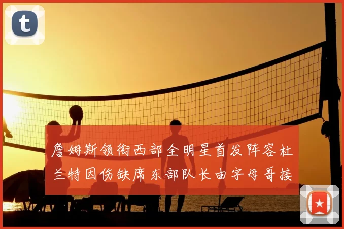 詹姆斯领衔西部全明星首发阵容杜兰特因伤缺席东部队长由字母哥接任