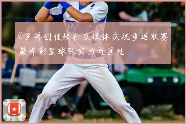 C罗再创佳绩社交媒体庆祝重返联赛巅峰彰显球队实力与团结
