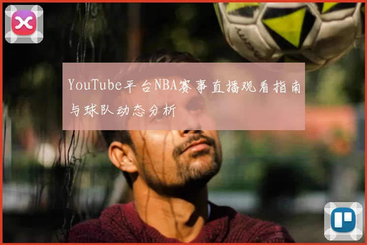 YouTube平台NBA赛事直播观看指南与球队动态分析